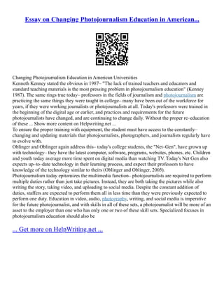 Essay on Changing Photojournalism Education in American...
Changing Photojournalism Education in American Universities
Kenneth Kenney stated the obvious in 1987– "The lack of trained teachers and educators and
standard teaching materials is the most pressing problem in photojournalism education" (Kenney
1987). The same rings true today– professors in the fields of journalism and photojournalism are
practicing the same things they were taught in college– many have been out of the workforce for
years, if they were working journalists or photojournalists at all. Today's professors were trained in
the beginning of the digital age or earlier, and practices and requirements for the future
photojournalists have changed, and are continuing to change daily. Without the proper re–education
of these ... Show more content on Helpwriting.net ...
To ensure the proper training with equipment, the student must have access to the constantly–
changing and updating materials that photojournalists, photographers, and journalists regularly have
to evolve with.
Oblinger and Oblinger again address this– today's college students, the "Net–Gen", have grown up
with technology– they have the latest computer, software, programs, websites, phones, etc. Children
and youth today average more time spent on digital media than watching TV. Today's Net Gen also
expects up–to–date technology in their learning process, and expect their professors to have
knowledge of the technology similar to theirs (Oblinger and Oblinger, 2005).
Photojournalism today epitomizes the multimedia function– photojournalists are required to perform
multiple duties rather than just take pictures. Instead, they are both taking the pictures while also
writing the story, taking video, and uploading to social media. Despite the constant addition of
duties, staffers are expected to perform them all in less time than they were previously expected to
perform one duty. Education in video, audio, photography, writing, and social media is imperative
for the future photojournalist, and with skills in all of these sets, a photojournalist will be more of an
asset to the employer than one who has only one or two of these skill sets. Specialized focuses in
photojournalism education should also be
... Get more on HelpWriting.net ...
 
