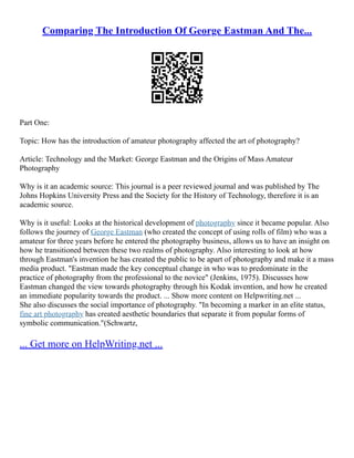 Comparing The Introduction Of George Eastman And The...
Part One:
Topic: How has the introduction of amateur photography affected the art of photography?
Article: Technology and the Market: George Eastman and the Origins of Mass Amateur
Photography
Why is it an academic source: This journal is a peer reviewed journal and was published by The
Johns Hopkins University Press and the Society for the History of Technology, therefore it is an
academic source.
Why is it useful: Looks at the historical development of photography since it became popular. Also
follows the journey of George Eastman (who created the concept of using rolls of film) who was a
amateur for three years before he entered the photography business, allows us to have an insight on
how he transitioned between these two realms of photography. Also interesting to look at how
through Eastman's invention he has created the public to be apart of photography and make it a mass
media product. "Eastman made the key conceptual change in who was to predominate in the
practice of photography from the professional to the novice" (Jenkins, 1975). Discusses how
Eastman changed the view towards photography through his Kodak invention, and how he created
an immediate popularity towards the product. ... Show more content on Helpwriting.net ...
She also discusses the social importance of photography. "In becoming a marker in an elite status,
fine art photography has created aesthetic boundaries that separate it from popular forms of
symbolic communication."(Schwartz,
... Get more on HelpWriting.net ...
 