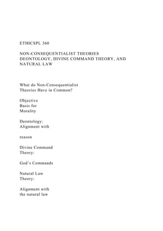 ETHICSPL 360
NON-CONSEQUENTIALIST THEORIES
DEONTOLOGY, DIVINE COMMAND THEORY, AND
NATURAL LAW
What do Non-Consequentialist
Theories Have in Common?
Objective
Basis for
Morality
Deontology:
Alignment with
reason
Divine Command
Theory:
God’s Commands
Natural Law
Theory:
Alignment with
the natural law
 