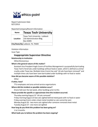 Report Submission Date
8/27/2013
Reported Company/Branch Information
Name Texas Tech University
Location
Texas Tech University - Lubbock
150 Administration Bldg.
Box 42005
City/State/Zip Lubbock, TX, 79409
Violation Information
Issue Type
Inappropriate Supervisor Directive
Relationship to Institution
Other/Anonymous
What is the general nature of this matter?
Assistant Vice President Hugh Cronin of Facilities Management is purposefully barricading
Texas Tech's Feral Cats under buildings without food or water, which is defined as animal
cruelty under Texas law. Multiple times Cronin has said “all cats have been removed” and
multiple times cats have been seen barricaded under buildings with no food or water.
How did you become aware of this possible violation?
Other
If other, how?
TTU employees and area animal service organizations
Where did this incident or possible violation occur?
Drane Hall over the last week, other buildings prior to this
Please provide the specific or approximate time this incident occurred.
Thursday evening August 22 “all cats removed”
Friday morning August 23 two cats sighted behind metal grate with no food or water
Friday evening Cronin orders sheet metal installed so cats cannot be seen
Monday August 26 - two more cats sighted after someone removed sheet metal.
Tuesday August 27 - one more cat sighted
How long do you think this problem has been going on?
1 to 3 months
What leads you to believe the problem has been ongoing?
 