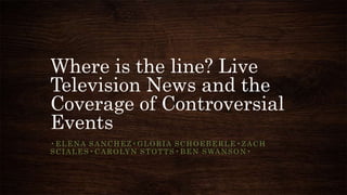 Where is the line? Live
Television News and the
Coverage of Controversial
Events
•ELENA SANCHEZ•GLORIA SCHOEBERLE•ZACH
S C I A L E S • C A R O LY N S T O T T S • B E N S WA N S O N •
 