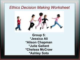 Ethics Decision Making Worksheet
Group 5:
*Jessica Ali
*Alison Chapman
*Julie Gallant
*Chelsea McCraw
*Ashley Soto
 