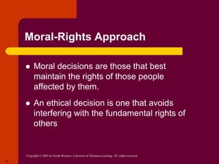 Copyright © 2005 by South-Western, a division of Thomson Learning. All rights reserved.
10
Moral-Rights Approach
 Moral decisions are those that best
maintain the rights of those people
affected by them.
 An ethical decision is one that avoids
interfering with the fundamental rights of
others
 