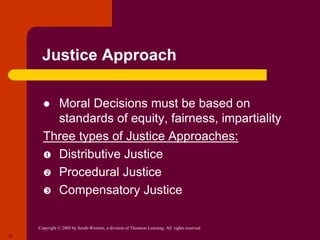 Copyright © 2005 by South-Western, a division of Thomson Learning. All rights reserved.
12
Justice Approach
 Moral Decisions must be based on
standards of equity, fairness, impartiality
Three types of Justice Approaches:
 Distributive Justice
 Procedural Justice
 Compensatory Justice
 