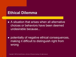 Copyright © 2005 by South-Western, a division of Thomson Learning. All rights reserved.
5
Ethical Dilemma
 A situation that arises when all alternative
choices or behaviors have been deemed
undesirable because...
 potentially of negative ethical consequences,
making it difficult to distinguish right from
wrong
 