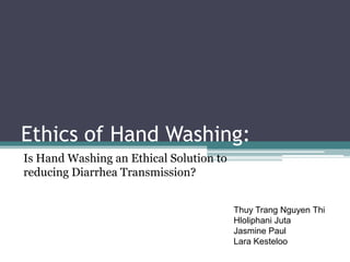 Ethics of Hand Washing:
Is Hand Washing an Ethical Solution to
reducing Diarrhea Transmission?


                                         Thuy Trang Nguyen Thi
                                         Hloliphani Juta
                                         Jasmine Paul
                                         Lara Kesteloo
 