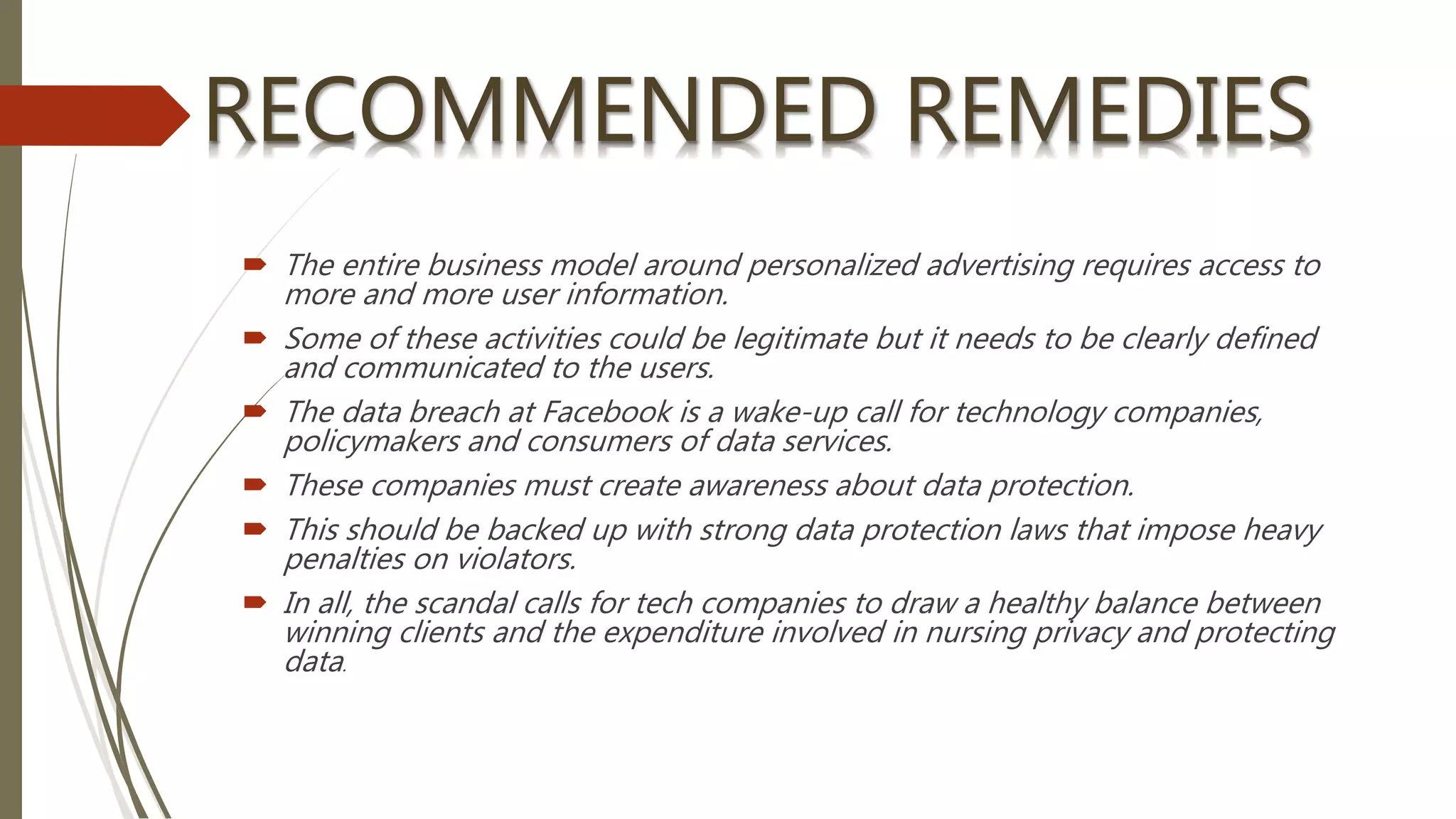  The entire business model around personalized advertising requires access to
more and more user information.
 Some of these activities could be legitimate but it needs to be clearly defined
and communicated to the users.
 The data breach at Facebook is a wake-up call for technology companies,
policymakers and consumers of data services.
 These companies must create awareness about data protection.
 This should be backed up with strong data protection laws that impose heavy
penalties on violators.
 In all, the scandal calls for tech companies to draw a healthy balance between
winning clients and the expenditure involved in nursing privacy and protecting
data.
 