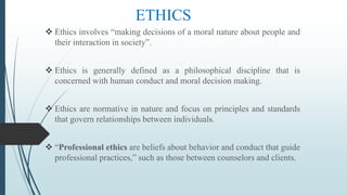 ETHICS
 Ethics involves “making decisions of a moral nature about people and
their interaction in society”.
 Ethics is generally defined as a philosophical discipline that is
concerned with human conduct and moral decision making.
 Ethics are normative in nature and focus on principles and standards
that govern relationships between individuals.
 “Professional ethics are beliefs about behavior and conduct that guide
professional practices,” such as those between counselors and clients.
 