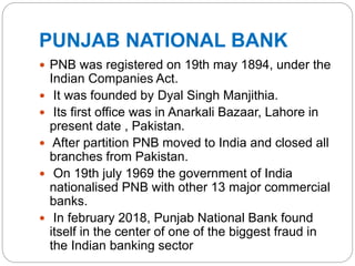 PUNJAB NATIONAL BANK
 PNB was registered on 19th may 1894, under the
Indian Companies Act.
 It was founded by Dyal Singh Manjithia.
 Its first office was in Anarkali Bazaar, Lahore in
present date , Pakistan.
 After partition PNB moved to India and closed all
branches from Pakistan.
 On 19th july 1969 the government of India
nationalised PNB with other 13 major commercial
banks.
 In february 2018, Punjab National Bank found
itself in the center of one of the biggest fraud in
the Indian banking sector
 