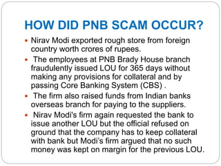 HOW DID PNB SCAM OCCUR?
 Nirav Modi exported rough store from foreign
country worth crores of rupees.
 The employees at PNB Brady House branch
fraudulently issued LOU for 365 days without
making any provisions for collateral and by
passing Core Banking System (CBS) .
 The firm also raised funds from Indian banks
overseas branch for paying to the suppliers.
 Nirav Modi's firm again requested the bank to
issue another LOU but the official refused on
ground that the company has to keep collateral
with bank but Modi’s firm argued that no such
money was kept on margin for the previous LOU.
 