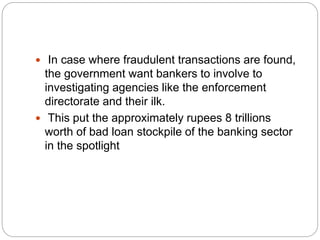  In case where fraudulent transactions are found,
the government want bankers to involve to
investigating agencies like the enforcement
directorate and their ilk.
 This put the approximately rupees 8 trillions
worth of bad loan stockpile of the banking sector
in the spotlight
 
