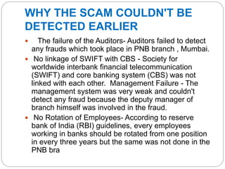 WHY THE SCAM COULDN'T BE
DETECTED EARLIER
 The failure of the Auditors- Auditors failed to detect
any frauds which took place in PNB branch , Mumbai.
 No linkage of SWIFT with CBS - Society for
worldwide interbank financial telecommunication
(SWIFT) and core banking system (CBS) was not
linked with each other. Management Failure - The
management system was very weak and couldn't
detect any fraud because the deputy manager of
branch himself was involved in the fraud.
 No Rotation of Employees- According to reserve
bank of India (RBI) guidelines, every employees
working in banks should be rotated from one position
in every three years but the same was not done in the
PNB bra
 
