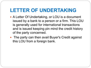 LETTER OF UNDERTAKING
 A Letter Of Undertaking, or LOU is a document
issued by a bank to a person or a firm. This LOU
is generally used for international transactions
and is issued keeping pin mind the credit history
of the party concerned.
 The party can then avail Buyer's Credit against
this LOU from a foreign bank.
 