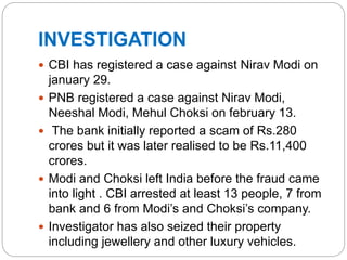 INVESTIGATION
 CBI has registered a case against Nirav Modi on
january 29.
 PNB registered a case against Nirav Modi,
Neeshal Modi, Mehul Choksi on february 13.
 The bank initially reported a scam of Rs.280
crores but it was later realised to be Rs.11,400
crores.
 Modi and Choksi left India before the fraud came
into light . CBI arrested at least 13 people, 7 from
bank and 6 from Modi’s and Choksi’s company.
 Investigator has also seized their property
including jewellery and other luxury vehicles.
 