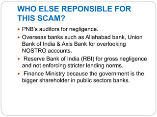 WHO ELSE REPONSIBLE FOR
THIS SCAM?
 PNB’s auditors for negligence.
 Overseas banks such as Allahabad bank, Union
Bank of India & Axis Bank for overlooking
NOSTRO accounts.
 Reserve Bank of India (RBI) for gross negligence
and not enforcing stricter lending norms.
 Finance Ministry because the government is the
bigger shareholder in public sectors banks.
 