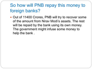 So how will PNB repay this money to
foreign banks?
 Out of 11400 Crores, PNB will try to recover some
of the amount from Nirav Modi’s assets. The rest
will be repaid by the bank using its own money.
The government might infuse some money to
help the bank .
 