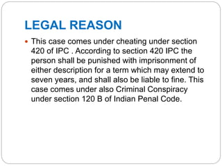 LEGAL REASON
 This case comes under cheating under section
420 of IPC . According to section 420 IPC the
person shall be punished with imprisonment of
either description for a term which may extend to
seven years, and shall also be liable to fine. This
case comes under also Criminal Conspiracy
under section 120 B of Indian Penal Code.
 
