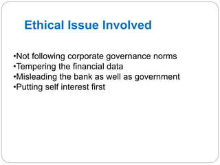 Ethical Issue Involved
•Not following corporate governance norms
•Tempering the financial data
•Misleading the bank as well as government
•Putting self interest first
 