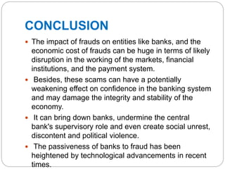 CONCLUSION
 The impact of frauds on entities like banks, and the
economic cost of frauds can be huge in terms of likely
disruption in the working of the markets, financial
institutions, and the payment system.
 Besides, these scams can have a potentially
weakening effect on confidence in the banking system
and may damage the integrity and stability of the
economy.
 It can bring down banks, undermine the central
bank's supervisory role and even create social unrest,
discontent and political violence.
 The passiveness of banks to fraud has been
heightened by technological advancements in recent
times.
 