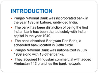 INTRODUCTION
 Punjab National Bank was incorporated bank in
the year 1895 in Lahore, undivided India.
 The bank has been distinction of being the first
Indian bank has been started solely with Indian
capital in the year 1940.
 The bank absorbed Bhagwan Das Bank, a
scheduled bank located in Delhi circle.
 Punjab National Bank was nationalized in July
1969 along with 13 other banks.
 They acquired Hindustan commercial with added
Hindustan 142 branches the bank network.
 