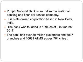  Punjab National Bank is an Indian multinational
banking and financial service company.
 It is state owned corporation based in New Delhi,
India.
 The bank was founded in 1894 as of 31st march
2017.
 The bank has over 80 million customers and 6937
branches and 10681 ATMS across 764 cities .
 