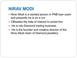 NIRAV MODI
 Nirav Modi is a wanted person in PNB loan scam
and presently he is on a run .
 CBIseeks the help of interpol to arrest him.
 He is into Diamond trading business .
 He is the founder and creative director of the
Nirav Modi chain of Diamond jewellery.
 