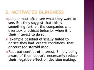 people most often see what they want to
see. But they suggest that this is
something further, the companies will
overlook unethical behavior when it is
their interest to do so.
 example baseball officially failed to
notice they had create conditions that
encouraged steroid used.
 Root out conflict of interest. Simply being
aware of them doesn't necessarily reduce
their negative effect on decision making.
 