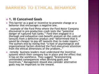  1. Ill Conceived Goals
 This barrier as a goal or incentive to promote change or a
behavior that encourages a negative one.
 example of the Ford Pinto where the Ford Motor Company
discovered in pre-production crash tests the “potential
danger of ruptured fuel tanks.” Ford then engaged in a
thorough and exhaustive cost-benefit analysis on the costs of
lawsuits from a defective product and “determined that it
would be cheaper to pay off lawsuits than to make repairs.”
The authors end by noting that “a host of psychological and
organizational factors diverted the Ford executives attention
from the ethical dimensions of the problem…”
 remedy business leaders must understand the incentive
systems which their company has in place and the effect that
it has on the workforce. They suggest “brainstorming
unintended consequences when devising goals and
incentives.” Management should also consider alternative
goals may be important to the reward.
 