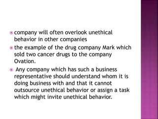  company will often overlook unethical
behavior in other companies
 the example of the drug company Mark which
sold two cancer drugs to the company
Ovation.
 Any company which has such a business
representative should understand whom it is
doing business with and that it cannot
outsource unethical behavior or assign a task
which might invite unethical behavior.
 