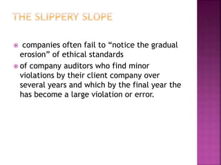  companies often fail to “notice the gradual
erosion” of ethical standards
 of company auditors who find minor
violations by their client company over
several years and which by the final year the
has become a large violation or error.
 