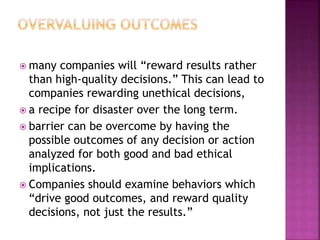  many companies will “reward results rather
than high-quality decisions.” This can lead to
companies rewarding unethical decisions,
 a recipe for disaster over the long term.
 barrier can be overcome by having the
possible outcomes of any decision or action
analyzed for both good and bad ethical
implications.
 Companies should examine behaviors which
“drive good outcomes, and reward quality
decisions, not just the results.”
 