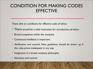 CONDITION FOR MAKING CODES
EFFECTIVE
There are six conditions for effective code of ethics
• There should be a valid motivation for introduction of ethics
• Broad acceptance within the company
• Continuous feedback is important.
• Verification and control. New guidelines should be drawn up if
the rules prove inadequate in any way
• Integration in a broad company philosophy
• Sanctions and control.
 