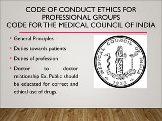 CODE OF CONDUCT ETHICS FOR
PROFESSIONAL GROUPS
CODE FOR THE MEDICAL COUNCIL OF INDIA
• General Principles
• Duties towards patients
• Duties of profession
• Doctor to doctor
relationship Ex. Public should
be educated for correct and
ethical use of drugs.
 