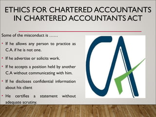 ETHICS FOR CHARTERED ACCOUNTANTS
IN CHARTERED ACCOUNTANTS ACT
Some of the misconduct is ……
• If he allows any person to practice as
C.A. if he is not one.
• If he advertise or solicits work.
• If he accepts a position held by another
C.A without communicating with him.
• If he discloses confidential information
about his client
• He certifies a statement without
adequate scrutiny.
 