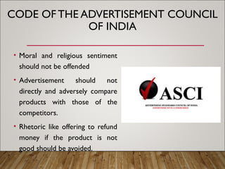 CODE OF THE ADVERTISEMENT COUNCIL
OF INDIA
• Moral and religious sentiment
should not be offended
• Advertisement should not
directly and adversely compare
products with those of the
competitors.
• Rhetoric like offering to refund
money if the product is not
good should be avoided.
 