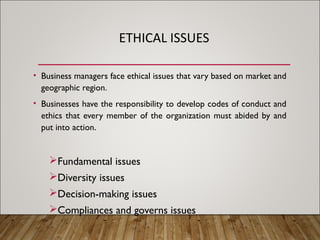 ETHICAL ISSUES
• Business managers face ethical issues that vary based on market and
geographic region.
• Businesses have the responsibility to develop codes of conduct and
ethics that every member of the organization must abided by and
put into action.
Fundamental issues
Diversity issues
Decision-making issues
Compliances and governs issues
 