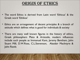 ORIGIN OF ETHICS
• The word Ethics is derived from Latin word ‘Ethicus’ & the
Greek word ‘Ethikos’
• Ethics are an arrangement of decent principles & a branch of
attitude which defines what is good for individuals & society
• There are many well known figures in the history of ethics,
Greek philosophers Plato & Aristotle, modern influences
include such people as Immanuel Kant, Jeremy Bentham, John
Stuart Mill, D.W.Ross, C.L.Stevenson, Alasdair MacIntyre &
John Rawls
 