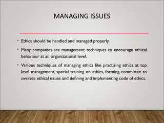 MANAGING ISSUES
• Ethics should be handled and managed properly.
• Many companies are management techniques to encourage ethical
behaviour at an organizational level.
• Various techniques of managing ethics like practising ethics at top
level management, special training on ethics, forming committee to
oversee ethical issues and defining and implementing code of ethics.
 