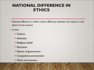 NATIONAL DIFFERENCE IN
ETHICS
• National difference in ethics means difference between two states or two
places of one country.
• In that,
Culture
Attitudes
Religious belief
Education
Nature of government
Competitive environment
Work environment
 
