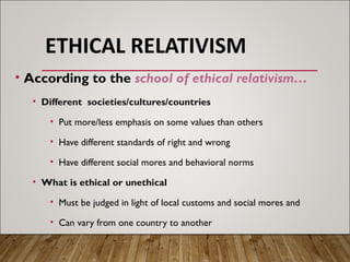 ETHICAL RELATIVISM
• According to the school of ethical relativism…
• Different societies/cultures/countries
• Put more/less emphasis on some values than others
• Have different standards of right and wrong
• Have different social mores and behavioral norms
• What is ethical or unethical
• Must be judged in light of local customs and social mores and
• Can vary from one country to another
 