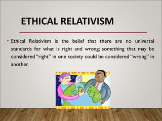 ETHICAL RELATIVISM
• Ethical Relativism is the belief that there are no universal
standards for what is right and wrong; something that may be
considered “right” in one society could be considered “wrong” in
another.
 