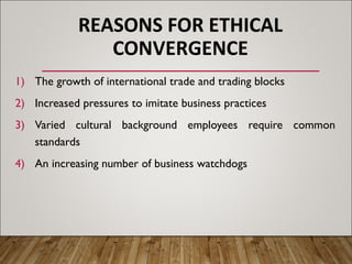 REASONS FOR ETHICAL
CONVERGENCE
1) The growth of international trade and trading blocks
2) Increased pressures to imitate business practices
3) Varied cultural background employees require common
standards
4) An increasing number of business watchdogs
 