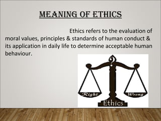 MEANING OF ETHICS
Ethics refers to the evaluation of
moral values, principles & standards of human conduct &
its application in daily life to determine acceptable human
behaviour.
 