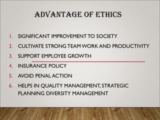 ADVANTAGE OF ETHICS
1. SIGNIFICANT IMPROVEMENT TO SOCIETY
2. CULTIVATE STRONG TEAM WORK AND PRODUCTIVITY
3. SUPPORT EMPLOYEE GROWTH
4. INSURANCE POLICY
5. AVOID PENAL ACTION
6. HELPS IN QUALITY MANAGEMENT, STRATEGIC
PLANNING DIVERSITY MANAGEMENT
 