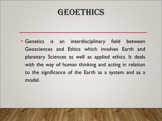 GEOETHICS
• Genetics is an interdisciplinary field between
Geosciences and Ethics which involves Earth and
planetary Sciences as well as applied ethics. It deals
with the way of human thinking and acting in relation
to the significance of the Earth as a system and as a
model.
 