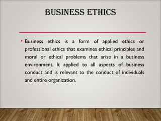 BUSINESS ETHICS
• Business ethics is a form of applied ethics or
professional ethics that examines ethical principles and
moral or ethical problems that arise in a business
environment. It applied to all aspects of business
conduct and is relevant to the conduct of individuals
and entire organization.
 