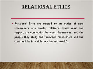 RELATIONAL ETHICS
• Relational Erica are related to an ethics of care
researchers who employ relational ethics value and
respect the connection between themselves and the
people they study and "between researchers and the
communities in which they live and work" .
 