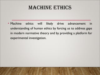 MACHINE ETHICS
• Machine ethics will likely drive advancement in
understanding of human ethics by forcing us to address gaps
in modern normative theory and by providing a platform for
experimental investigation.
 