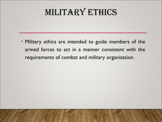 MILITARY ETHICS
• Military ethics are intended to guide members of the
armed forces to act in a manner consistent with the
requirements of combat and military organization.
 