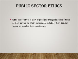 PUBLIC SECTOR ETHICS
• Public sector ethics is a set of principles that guide public officials
in their service to their constitutes, including their decision -
making on behalf of their constituents.
 